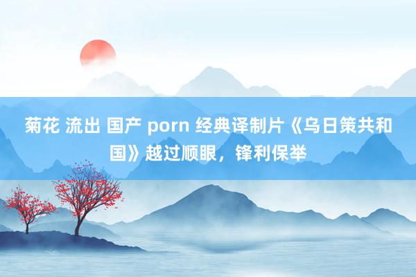 菊花 流出 国产 porn 经典译制片《乌日策共和国》越过顺眼，锋利保举