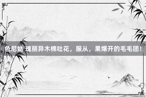 色尼姑 瑰丽异木棉吐花，服从，果爆开的毛毛团！
