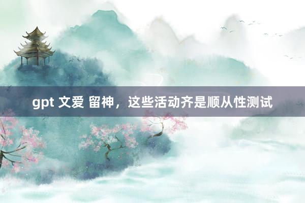 gpt 文爱 留神，这些活动齐是顺从性测试