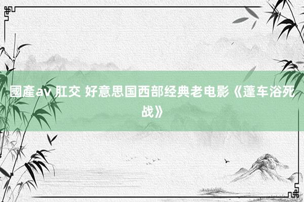 國產av 肛交 好意思国西部经典老电影《蓬车浴死战》