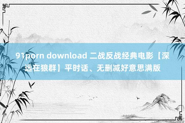 91porn download 二战反战经典电影【深远在狼群】平时话、无删减好意思满版