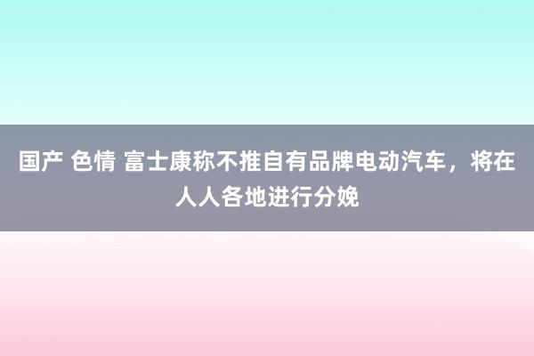 国产 色情 富士康称不推自有品牌电动汽车，将在人人各地进行分娩
