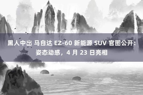 黑人中出 马自达 EZ-60 新能源 SUV 官图公开：姿态动感，4 月 23 日亮相