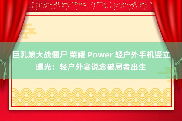 巨乳娘大战僵尸 荣耀 Power 轻户外手机竖立曝光：轻户外赛说念破局者出生