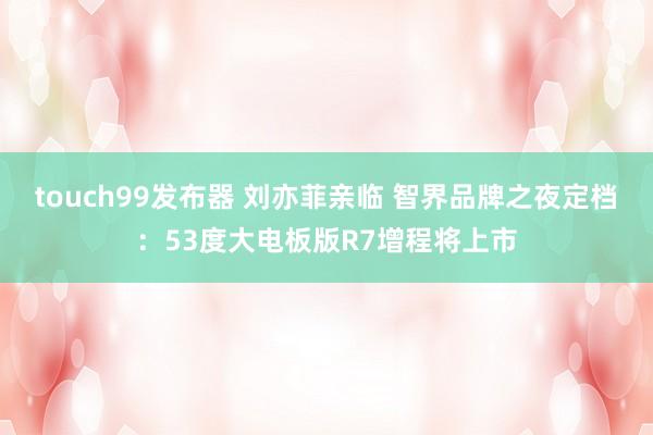 touch99发布器 刘亦菲亲临 智界品牌之夜定档：53度大电板版R7增程将上市