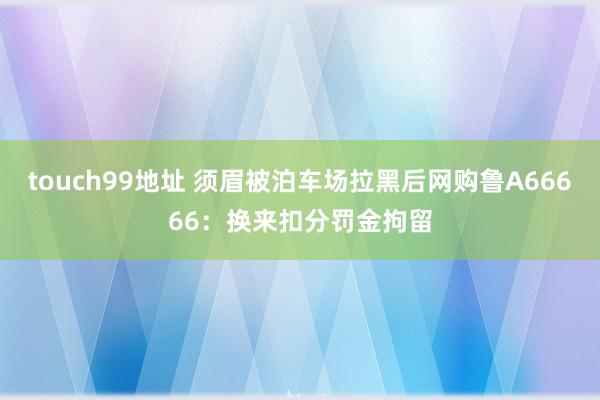 touch99地址 须眉被泊车场拉黑后网购鲁A66666：换来扣分罚金拘留