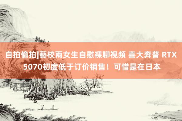 自拍偷拍]藝校兩女生自慰裸聊視頻 喜大奔普 RTX 5070初度低于订价销售！可惜是在日本
