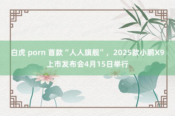 白虎 porn 首款“人人旗舰”，2025款小鹏X9上市发布会4月15日举行