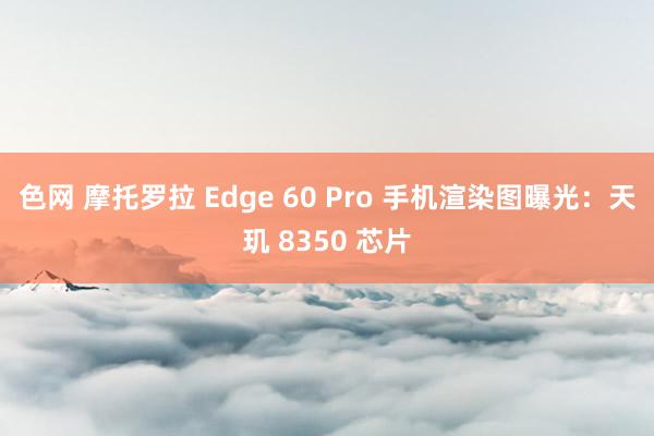 色网 摩托罗拉 Edge 60 Pro 手机渲染图曝光：天玑 8350 芯片