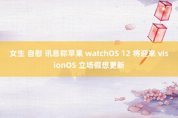 女生 自慰 讯息称苹果 watchOS 12 将迎来 visionOS 立场假想更新