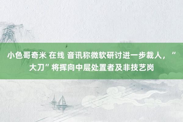 小色哥奇米 在线 音讯称微软研讨进一步裁人，“大刀”将挥向中层处置者及非技艺岗