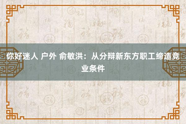 你好迷人 户外 俞敏洪：从分辩新东方职工缔造竞业条件